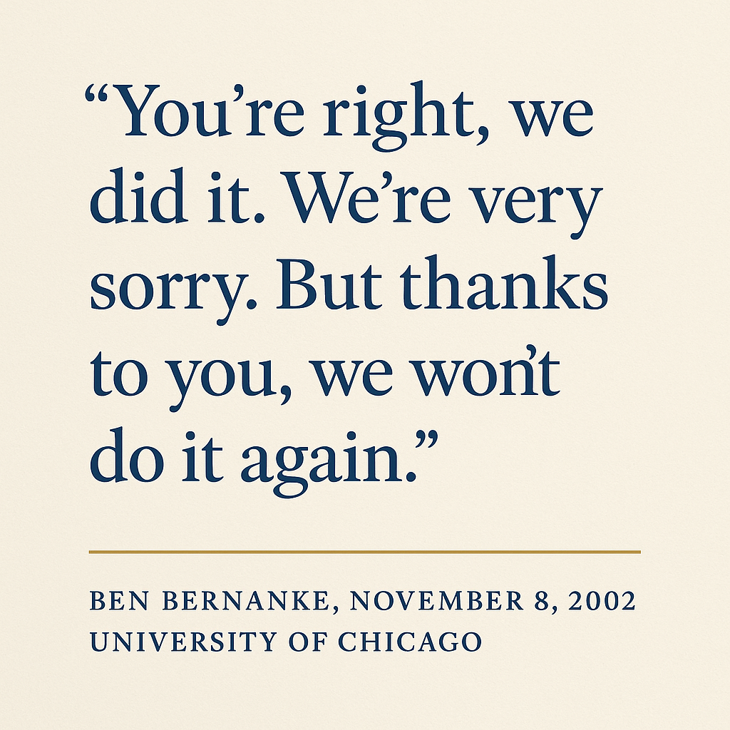 Quote graphic on a warm off-white background reading: You&rsquo;re right, we did it. We&rsquo;re very sorry. But thanks to you, we won&rsquo;t do it again. — Ben Bernanke, November 8, 2002, University of Chicago.
