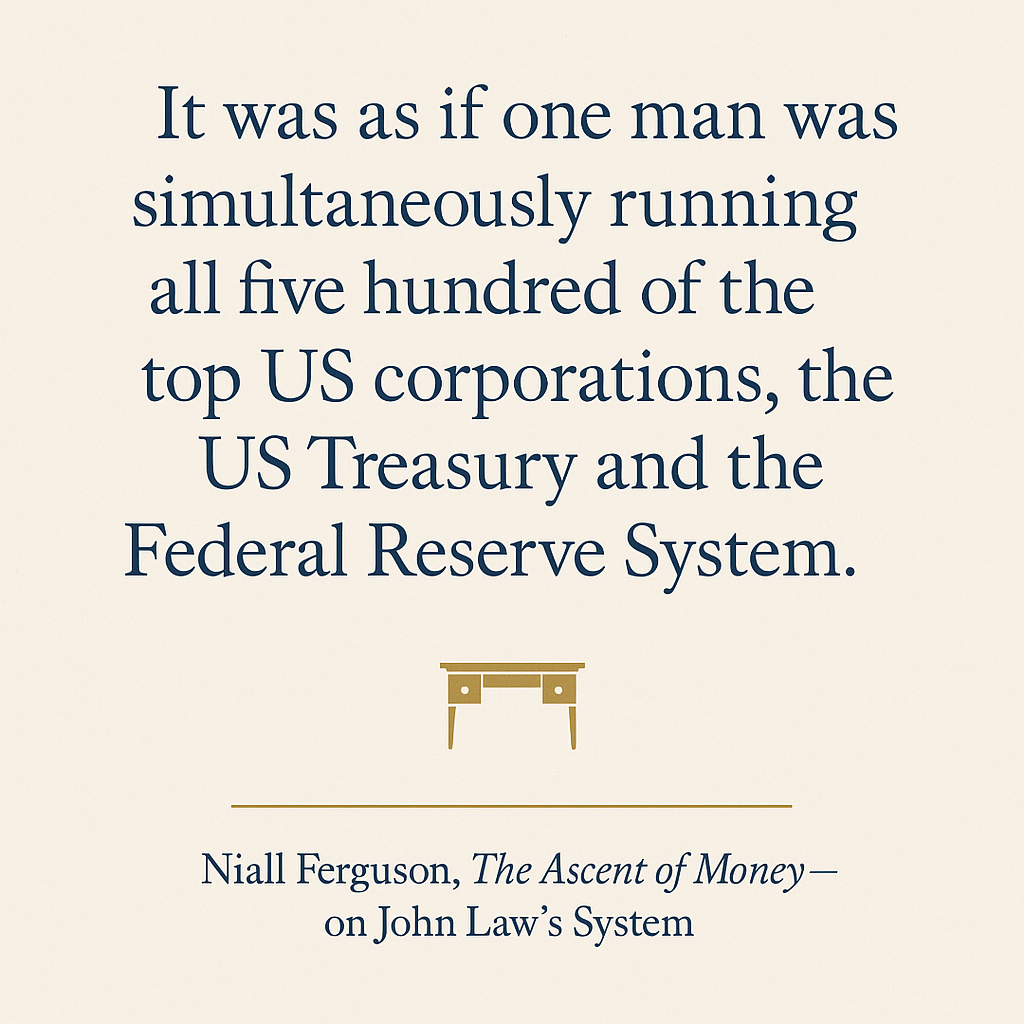 Quote graphic on a warm off-white background reading: It was as if one man was simultaneously running all five hundred of the top US corporations, the US Treasury and the Federal Reserve System. — Niall Ferguson, The Ascent of Money, on John Law's System.
